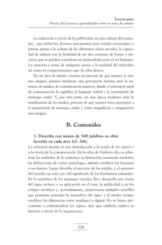 Tercera parte
Diseño del proyecto: generalidades sobre su tema de estudio

La seducción a través de la publicidad, en una cultura del consumo, que utiliza los diversos mecanismos para vender estereotipos y
formas ajenas a la cultura de las diferentes clases sociales, la capacidad de seducir con la finalidad de un alto consumo de bienes y servicios que se pueden considerar no primordiales para el ser humano.
La creación y venta de imágenes ajenas a la realidad del individuo
así como el comportamiento que de ellas deriva.
En mi área de interés consiste en precisar de qué manera se crea
una imagen, primero mediante una percepción interna ante la ausencia de medios de comunicación masivos, donde el principal canal
de comunicación lo significa el lenguaje verbal o la transmisión de
mensajes orales. Y, por otra parte, en una época moderna ante la
masificación de los medios, precisar de qué manera éstos sustituyen a
la transmisión de mensajes orales y cómo magnifican y estigmatizan
una imagen.

B. Contenidos
1. Describa con menos de 500 palabras su obra
favorita en cada área (cf. A4).
La estructura ausente es una introducción a la teoría de los signos y
a la teoría de la comunicación. En la obra de Umberto Eco se plantean los umbrales de la semiótica su definición construida mediante
las definiciones de varios semiólogos, además establece las fronteras
o sus límites. Luego describe el universo de las señales, y el universo
del sentido, en este caso del significado de los fenómenos culturales.
En la semiótica de los mensajes visuales, Eco, desarrolla una teoría
del signo icónico y su aplicación en el cine, la publicidad y en los
códigos retóricos y, acertadamente, proporciona ejemplos sencillos
que permiten entender la naturaleza del signo y al mismo tiempo
establece las diferencias entre analógico y digital. No se limita únicamente a contextualizar los signos, sino que también explica su
función a través de la arquitectura.

126

 