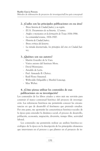 Rutilio García Pereyra
Métodos de elaboración de proyectos de investigación/Una guía conceptual

2. ¿Cuáles son las principales publicaciones en esa área?
-	
-	
-	
-	
-	
-	
-	

Breve historia de Ciudad Juárez y su región.
EUA. Documentos de su historia. 12 tomos.
Anglos y mexicanos en la formación de Texas 1836-1986.
La comunidad texana, 1836-1900.
Historia de Ciudad Juárez.
Breve crónica del desierto.
La mirada desenterrada, los principios del cine en Ciudad Juárez.

3. ¿Quiénes son sus autores?
-	
-	
-	
-	
-	
-	
-	
-	

Martín González de la Vara.
Varios autores del Instituto Mora.
David Montejano.
Arnaldo de León.
Prof. Armando B. Chávez.
Raúl Flores Simental.
Willivaldo Delgadillo y Maribel Limongi.
Max Weber.

4. ¿Cómo piensa utilizar los contenidos de esas
publicaciones en su investigación?
Los contenidos de los libros citados y otros más me servirán para
construir el marco contextual histórico del proyecto de investigación. Las referencias históricas me permitirán conocer las circunstancias en que de desarrolló el fenómeno que pretendo estudiar.
Por otra parte, me aportarán las características histórico-sociales de
la época para entender la dinámica social, el proceso de desarrollo,
población, economía, migración, diversión, tiempo libre, actividad
laboral.
Los contenidos me permitirán realizar un análisis histórico-sociológico de la época en la descripción de los principales elementos
que intervienen en el proceso y que planteo en el proyecto de in-

131

 