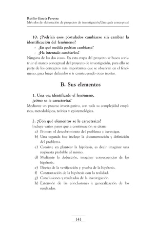 Rutilio García Pereyra
Métodos de elaboración de proyectos de investigación/Una guía conceptual

10. ¿Podrían esos postulados cambiarse sin cambiar la
identificación del fenómeno?
-	 ¿En qué medida podrían cambiarse?
-	 ¿Ha intentado cambiarlos?
Ninguna de las dos cosas. En esta etapa del proyecto se busca construir el marco conceptual del proyecto de investigación, para ello se
parte de los conceptos más importantes que se observan en el fenómeno, para luego definirlos e ir construyendo otras teorías.

B. Sus elementos
1. Una vez identificado el fenómeno,
¿cómo se le caracteriza?
Mediante un proceso investigativo, con toda su complejidad empírica, metodológica, teórica y epistemológica.

2. ¿Con qué elementos se le caracteriza?
Incluye varios pasos que a continuación se citan:
a)	 Primero el descubrimiento del problema a investigar.
b)	 Una segunda fase incluye la documentación y definición
del problema.
c)	 Consiste en plantear la hipótesis, es decir imaginar una
respuesta probable al mismo.
d)	 Mediante la deducción, imaginar consecuencias de las
hipótesis.
e)	 Diseño de la verificación y prueba de la hipótesis.
f)	 Contrastación de la hipótesis con la realidad.
g)	 Conclusiones y resultados de la investigación.
h)	 Extensión de las conclusiones y generalización de los
resultados.

141

 