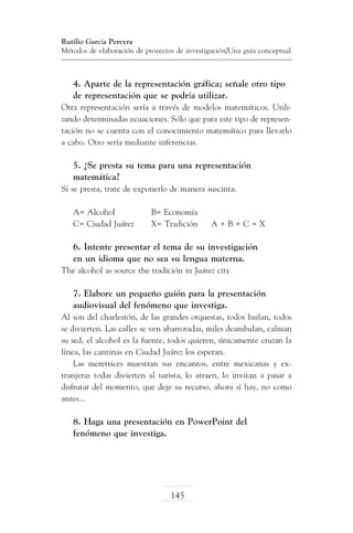 Rutilio García Pereyra
Métodos de elaboración de proyectos de investigación/Una guía conceptual

4. Aparte de la representación gráfica; señale otro tipo
de representación que se podría utilizar.
Otra representación sería a través de modelos matemáticos. Utilizando determinadas ecuaciones. Sólo que para este tipo de representación no se cuenta con el conocimiento matemático para llevarlo
a cabo. Otro sería mediante inferencias.

5. ¿Se presta su tema para una representación
matemática?
Sí se presta, trate de exponerlo de manera suscinta.
A= Alcohol		
C= Ciudad Juárez	

B= Economía
X= Tradición	

A+B+C=X

6. Intente presentar el tema de su investigación
en un idioma que no sea su lengua materna.
The alcohol as source the tradición in Juárez city.

7. Elabore un pequeño guión para la presentación
audiovisual del fenómeno que investiga.
Al son del charlestón, de las grandes orquestas, todos bailan, todos
se divierten. Las calles se ven abarrotadas, miles deambulan, calman
su sed, el alcohol es la fuente, todos quieren, únicamente cruzan la
línea, las cantinas en Ciudad Juárez los esperan.
Las meretrices muestran sus encantos, entre mexicanas y extranjeras todas divierten al turista, lo atraen, lo invitan a pasar a
disfrutar del momento, que deje su recurso, ahora sí hay, no como
antes...

8. Haga una presentación en PowerPoint del
fenómeno que investiga.

145

 