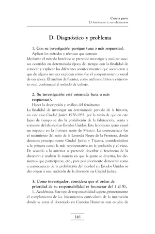 Cuarta parte
El fenómeno y sus elementos

D. Diagnóstico y problema
1. Con su investigación persigue (una o más respuestas).
Aplicar los métodos y técnicas que conoce:
Mediante el método histórico se pretende investigar y analizar sucesos ocurridos en determinada época del tiempo con la finalidad de
conocer y explicar los diferentes acontecimientos que sucedieron y
que de alguna manera explican cómo fue el comportamiento social
de esa época. El análisis de fuentes, como archivos, libros y entrevista oral, conformará el método de trabajo.

2. Su investigación está orientada (una o más
respuestas).
Hacer la descripción y análisis del fenómeno:
La finalidad de investigar un determinado periodo de la historia,
en este caso Ciudad Juárez 1920-1933, por la razón de que en este
lapso de tiempo se dio la prohibición de la fabricación, venta y
consumo del alcohol en Estados Unidos. Este fenómeno ajeno causó
un impacto en la frontera norte de México. La consecuencia fue
el nacimiento del mito de la Leyenda Negra de la Frontera, donde
destacan principalmente Ciudad Juárez y Tijuana, considerándose
a la primera como la más representativa en la perdición y el vicio.
De acuerdo a lo anterior se pretende describir el fenómeno de la
diversión y analizar la manera en que la gente se divertía, los elementos que participaron, etc., para posteriormente demostrar como
a consecuencia de la prohibición del alcohol en Estados Unidos se
dio origen a una tradición de la diversión en Ciudad Juárez.

3. Como investigador, considera que el orden de
prioridad de su responsabilidad es (numerar del 1 al 5).
1. Académica. Este tipo de responsabilidad sugiere, primeramente
el cumplimiento de los lineamientos curriculares de la institución
donde se cursa el doctorado en Ciencias Humanas con estudio de

146

 