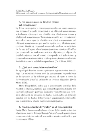 Rutilio García Pereyra
Métodos de elaboración de proyectos de investigación/Una guía conceptual

4. ¿En cuántos pasos se divide el proceso
del conocimiento?
Se divide en tres pasos, el primero corresponde a un sujeto o persona
que conoce, el segundo corresponde a un objeto de conocimiento,
y finalmente el tercero o una relación entre el sujeto que conoce y
el objeto de conocimiento. También en relación a el conocimiento
sobresalen cuatro tipos de relación entre el sujeto cognoscente y el
objeto de conocimiento, que son los siguientes: el idealismo como
corriente filosófica y comprende un modelo idealista, un subjetivista, la idea y el sujeto; el realismo también como corriente filosófica
que comprende un modelo mecanicista, objetivista, el objeto y la
realidad; mientras que el tercero corresponde a el eclecticismo y
comprende un realismo crítico, la idea y objeto; finalmente el modelo dialéctico con la realidad independiente (De la Mora, 1998).

5. ¿Qué es el conocimiento científico?
Es aquel que descubre causas y principios siguiendo una metodología. La obtención de este nivel de conocimiento se puede basar
en la captación de la realidad que circunda al sujeto a través de
la observación científica utilizando las técnicas adecuadas. (De la
Mora, 1998).
Mario Bunge (1958) indica que el conocimiento científico de la
realidad es objetivo, significa: que concuerda aproximadamente con
su objeto; vale decir, que busca alcanzar la verdad fáctica; que verifica la adaptación de las ideas a los hechos recurriendo a un comercio
peculiar con los hechos (observación y experimento), intercambio
que es controlable y hasta cierto punto reproducible.

6. ¿Podemos hablar de “grados” en el conocimiento?
Según Mario Bunge, cuando aborda el tema de la ciencia, señala que
el creciente cuerpo de ideas llamado “ciencia”, puede caracterizarse
como conocimiento racional, sistemático, exacto, verificable y por
consiguiente falible.

15

 
