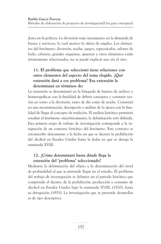 Rutilio García Pereyra
Métodos de elaboración de proyectos de investigación/Una guía conceptual

dores en la pobreza. La diversión trajo incremento en la demanda de
bienes y servicios, lo cual motivo la oferta de empleo. Los elementos del fenómeno: diversión, noche, juegos, espectáculos, salones de
baile, cabarets, grandes orquestas, apuestas y otros elementos están
íntimamente relacionados, no se puede explicar uno sin el otro.

11. El problema que seleccionó tiene relaciones con
otros elementos del aspecto del tema elegido. ¿Qué
extensión dará a ese problema? Esa extensión la
determinará en términos de:
La extensión se determinará en la búsqueda de fuentes de archivo y
hemerográficas con la finalidad de definir conceptos y construir teorías en torno a la diversión, tanto de día como de noche. Consistirá
en una reconstrucción, descripción y análisis de la época con la finalidad de llegar al concepto de tradición. El análisis histórico permitirá
estudiar el fenómeno sincrónicamente, la delimitación está definida.
Esta primera etapa de trabajo de investigación corresponde a la integración de un contexto histórico del fenómeno. Este contexto se
circunscribe únicamente a la fecha en que se decreta la prohibición
del alcohol en Estados Unidos hasta la fecha en que se deroga la
enmienda XVIII.

12. ¿Cómo determinará hasta dónde llega la
extensión del ‘problema’ seleccionado?
Mediante la delimitación del objeto y la determinación del nivel
de profundidad al que se pretende llegar en el estudio. El problema
del trabajo de investigación se delimita en el periodo histórico que
comprende el decreto de la prohibición, producción y consumo de
alcohol en Estados Unidos bajo la enmienda XVIII, (1920), hasta
su derogación (1933). La investigación que se pretende desarrollar
es de tipo descriptiva.

157

 
