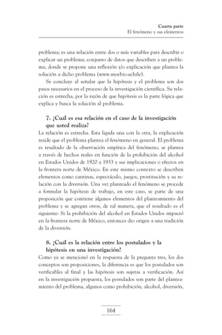Cuarta parte
El fenómeno y sus elementos

problema; es una relación entre dos o más variables para describir o
explicar un problema; conjunto de datos que describen a un problema, donde se propone una reflexión y/o explicación que plantea la
solución a dicho problema (www.moebio.uchile).
Se concluye al señalar que la hipótesis y el problema son dos
pasos necesarios en el proceso de la investigación científica. Su relación es estrecha, por la razón de que hipótesis es la parte lógica que
explica y busca la solución al problema.

7. ¿Cuál es esa relación en el caso de la investigación
que usted realiza?
La relación es estrecha. Esta ligada una con la otra, la explicación
reside que el problema plantea el fenómeno en general. El problema
es resultado de la observación empírica del fenómeno, se plantea
a través de hechos reales en función de la prohibición del alcohol
en Estados Unidos de 1920 a 1933 y sus implicaciones o efectos en
la frontera norte de México. En este mismo contexto se describen
elementos como cantinas, espectáculo, juegos, prostitución y su relación con la diversión. Una vez planteado el fenómeno se procede
a formular la hipótesis de trabajo, en este caso, se parte de una
proposición que contiene algunos elementos del planteamiento del
problema y se agregan otros, de tal manera, que el resultado es el
siguiente: Si la prohibición del alcohol en Estados Unidos impactó
en la frontera norte de México, entonces dio origen a una tradición
de la diversión.

8. ¿Cuál es la relación entre los postulados y la
hipótesis en una investigación?
Como ya se mencionó en la respuesta de la pregunta tres, los dos
conceptos son proposiciones, la diferencia es que los postulados son
verificables al final y las hipótesis son sujetas a verificación. Así
en la investigación propuesta, los postulados son parte del planteamiento del problema, algunos como prohibición, alcohol, diversión,

164

 