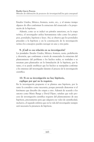 Rutilio García Pereyra
Métodos de elaboración de proyectos de investigación/Una guía conceptual

Estados Unidos, México, frontera, norte, etc., y al mismo tiempo
algunos de ellos conforman la estructura del enunciado o la proposición de la hipótesis.
Además, como ya se indicó en párrafos anteriores, en la etapa
teórica, el investigador utiliza herramientas tales como los principios, postulados, hipótesis y leyes. Así, se observa que los postulados
preceden a la hipótesis y en la construcción de la investigación
teórica los conceptos pueden navegar en una y otra parte.

9. ¿Cuál es esa relación en su investigación?
Los postulados: Estados Unidos, México, frontera, norte, prohibición
y diversión, que conforman a través de enunciados la estructura del
planteamiento del problema o los hechos reales, se trasladan o se
retoman para plantearlos en la formulación de la hipótesis, por lo
tanto, sí se puede establecer que los hechos se manipulan conforme
a los intereses del investigador durante el proceso de la investigación
científica.

10. Si en su investigación no hay hipótesis,
explique por qué no la requiere.
En la investigación propuesta sí se plantea una hipótesis, por lo
tanto la considero como necesaria, porque pretendo demostrar si el
fenómeno que describo dio origen a otro. Además de acuerdo a los
autores como Mario Bunge y David Pájaro, señalan que todo proceso de investigación científica requiere del planteamiento de una
hipótesis, precisamente para que adquiera ese valor de cientificidad,
inclusive, el segundo enfatiza que en la vida del investigador siempre
será necesaria la presencia de hipótesis.

165

 