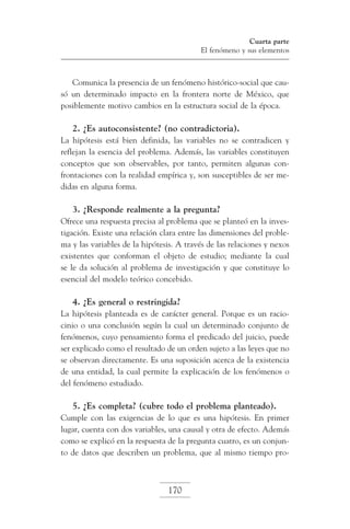 Cuarta parte
El fenómeno y sus elementos

Comunica la presencia de un fenómeno histórico-social que causó un determinado impacto en la frontera norte de México, que
posiblemente motivo cambios en la estructura social de la época.

2. ¿Es autoconsistente? (no contradictoria).
La hipótesis está bien definida, las variables no se contradicen y
reflejan la esencia del problema. Además, las variables constituyen
conceptos que son observables, por tanto, permiten algunas confrontaciones con la realidad empírica y, son susceptibles de ser medidas en alguna forma.

3. ¿Responde realmente a la pregunta?
Ofrece una respuesta precisa al problema que se planteó en la investigación. Existe una relación clara entre las dimensiones del problema y las variables de la hipótesis. A través de las relaciones y nexos
existentes que conforman el objeto de estudio; mediante la cual
se le da solución al problema de investigación y que constituye lo
esencial del modelo teórico concebido.

4. ¿Es general o restringida?
La hipótesis planteada es de carácter general. Porque es un raciocinio o una conclusión según la cual un determinado conjunto de
fenómenos, cuyo pensamiento forma el predicado del juicio, puede
ser explicado como el resultado de un orden sujeto a las leyes que no
se observan directamente. Es una suposición acerca de la existencia
de una entidad, la cual permite la explicación de los fenómenos o
del fenómeno estudiado.

5. ¿Es completa? (cubre todo el problema planteado).
Cumple con las exigencias de lo que es una hipótesis. En primer
lugar, cuenta con dos variables, una causal y otra de efecto. Además
como se explicó en la respuesta de la pregunta cuatro, es un conjunto de datos que describen un problema, que al mismo tiempo pro-

170

 