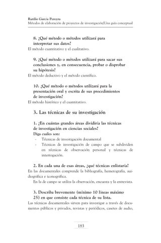 Rutilio García Pereyra
Métodos de elaboración de proyectos de investigación/Una guía conceptual

8. ¿Qué método o métodos utilizará para
interpretar sus datos?
El método cuantitativo y el cualitativo.

9. ¿Qué método o métodos utilizará para sacar sus
conclusiones y, en consecuencia, probar o disprobar
su hipótesis?
El método deductivo y el método científico.

10. ¿Qué método o métodos utilizará para la
presentación oral y escrita de sus procedimientos
de investigación?
El método histórico y el cuantitativo.

3. Las técnicas de su investigación
1. ¿En cuántas grandes áreas dividiría las técnicas
de investigación en ciencias sociales?
Diga cuáles son:
-	 Técnicas de investigación documental
-	 Técnicas de investigación de campo que se subdividen
en técnicas de observación personal y técnicas de
interrogación.

2. En cada una de esas áreas, ¿qué técnicas enlistaría?
En las documentales comprende la bibliografía, hemerografía, auidiográfica e iconográfica.
En la de campo se utiliza la observación, encuesta y la entrevista.

3. Describa brevemente (mínimo 10 líneas máximo
25) en que consiste cada técnica de su lista.
Las técnicas documentales sirven para investigar a través de documentos públicos y privados, revistas y periódicos, casetes de audio,

183

 