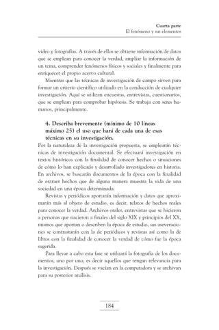 Cuarta parte
El fenómeno y sus elementos

video y fotografías. A través de ellos se obtiene información de datos
que se emplean para conocer la verdad, ampliar la información de
un tema, comprender fenómenos físicos y sociales y finalmente para
enriquecer el propio acervo cultural.
Mientras que las técnicas de investigación de campo sirven para
formar un criterio científico utilizado en la conducción de cualquier
investigación. Aquí se utilizan encuestas, entrevistas, cuestionarios,
que se emplean para comprobar hipótesis. Se trabaja con seres humanos, principalmente.

4. Describa brevemente (mínimo de 10 líneas
máximo 25) el uso que hará de cada una de esas
técnicas en su investigación.
Por la naturaleza de la investigación propuesta, se emplearán técnicas de investigación documental. Se efectuará investigación en
textos históricos con la finalidad de conocer hechos o situaciones
de cómo lo han explicado y desarrollado investigadores en historia.
En archivos, se buscarán documentos de la época con la finalidad
de extraer hechos que de alguna manera muestra la vida de una
sociedad en una época determinada.
Revistas y periódicos aportarán información y datos que aproximarán más al objeto de estudio, es decir, relatos de hechos reales
para conocer la verdad. Archivos orales, entrevistas que se hicieron
a personas que nacieron a finales del siglo XIX y principios del XX,
mismos que aportan o describen la época de estudio, sus aseveraciones se contrastarán con la de periódicos y revistas así como la de
libros con la finalidad de conocer la verdad de cómo fue la época
sugerida.
Para llevar a cabo esta fase se utilizará la fotografía de los documentos, uno por uno, es decir aquellos que tengan relevancia para
la investigación. Después se vacían en la computadora y se archivan
para su posterior análisis.

184

 