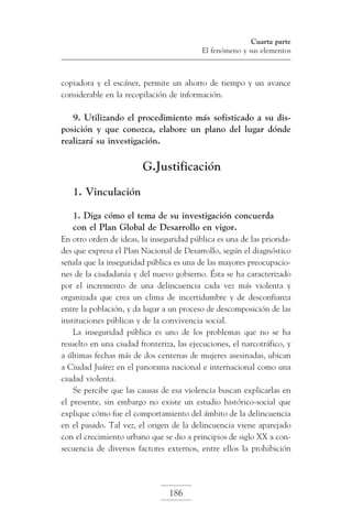 Cuarta parte
El fenómeno y sus elementos

copiadora y el escáner, permite un ahorro de tiempo y un avance
considerable en la recopilación de información.

9. Utilizando el procedimiento más sofisticado a su disposición y que conozca, elabore un plano del lugar dónde
realizará su investigación.

G.Justificación
1. Vinculación
1. Diga cómo el tema de su investigación concuerda
con el Plan Global de Desarrollo en vigor.
En otro orden de ideas, la inseguridad pública es una de las prioridades que expresa el Plan Nacional de Desarrollo, según el diagnóstico
señala que la inseguridad pública es una de las mayores preocupaciones de la ciudadanía y del nuevo gobierno. Ésta se ha caracterizado
por el incremento de una delincuencia cada vez más violenta y
organizada que crea un clima de incertidumbre y de desconfianza
entre la población, y da lugar a un proceso de descomposición de las
instituciones públicas y de la convivencia social.
La inseguridad pública es uno de los problemas que no se ha
resuelto en una ciudad fronteriza, las ejecuciones, el narcotráfico, y
a últimas fechas más de dos centenas de mujeres asesinadas, ubican
a Ciudad Juárez en el panorama nacional e internacional como una
ciudad violenta.
Se percibe que las causas de esa violencia buscan explicarlas en
el presente, sin embargo no existe un estudio histórico-social que
explique cómo fue el comportamiento del ámbito de la delincuencia
en el pasado. Tal vez, el origen de la delincuencia viene aparejado
con el crecimiento urbano que se dio a principios de siglo XX a consecuencia de diversos factores externos, entre ellos la prohibición

186

 
