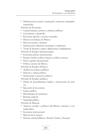 Cuarta parte
El fenómeno y sus elementos

*	 Modernización estatal y municipal y relaciones intergubernamentales.
-División de Economía:
*	 Capital humano, pobreza y políticas públicas.
*	 Crecimiento y desarrollo.
*	 Economía agrícola y recursos naturales.
*	 Historia económica de México.
*	 Macroeconomía y finanzas.
*	 Organización industrial, tecnología y regulación.
*	 Teoría de decisión y juegos: Aplicaciones y fundamentos.
-División de Estudios Internacionales:
*	 Economía política internacional.
*	 Estados Unidos: política interna y política exterior.
*	 Nueva agenda internacional.
*	 Política exterior de México.
-División de Estudios Políticos:
*	 Análisis de políticas públicas.
*	 Historia y cultura política.
*	 Instituciones y procesos políticos.
-División de Estudios Jurídicos:
*	 Diseño de procedimientos legales e instituciones de justicia.
*	 Ejecución de las normas.
*	 Lógica jurídica.
*	 Metodologías de enseñanza.
*	 Reforma judicial.
*	 Seguridad pública.
-División de Historia:
*	 Aspectos sociales y políticos del México virreinal y contemporáneo.
*	 Economía internacional.
*	 Historia de la ciencia.
*	 Historia cultural (México, Estados Unidos y Europa).

190

 