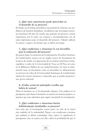 Cuarta parte
El fenómeno y sus elementos

2. ¿Qué otras experiencias puede aprovechar en
el desarrollo de su proyecto?
El tiempo en el trabajo periodístico me permitió la relación con académicos de distintas disciplinas. Académicos que investigan cuestiones históricas del área de estudio que propone mi proyecto, tienen
experiencia, por lo tanto sus consejos y recomendaciones son de
suma importancia para el desarrollo del proyecto. Además indican
el camino a seguir y las fuentes que se deben investigar.

3. ¿Qué condiciones o situaciones le son favorables
para la realización del proyecto?
En primer lugar, la existencia de la información. El archivo histórico
de Ciudad Juárez cuenta con un amplio acervo de documentos de
la época de estudio. La disposición de los archivos históricos, hemerográficos y orales de la Universidad de Texas en El Paso así como
en la Biblioteca Pública de esa ciudad fronteriza. Se tiene la información tanto en documento como en microfilm. La infraestructura
en servicios de video de la Universidad Autónoma de Ciudad Juárez
además de recursos humanos y materiales que se pueden proporcionar, previa solicitud.

4. ¿Cuáles serían los principales escollos que
habría de sortear?
Hasta el momento no se ha presentado ninguno. Uno pudiera ser el
presupuesto, pero hasta el momento se cuenta con recursos propios, esperemos que sean suficientes para seguir sosteniendo la investigación.

5. ¿Qué condiciones o situaciones harían
definitivamente irrealizables su proyecto?
Una sería que el investigador cayera preso, no sólo de la cárcel
sino también de la enfermedad. Bueno, son condiciones extremas
que también se deben contemplar. Otra, repito, lo significaría el
presupuesto, sino se cuenta con ello, cabría la posibilidad de que el

196

 