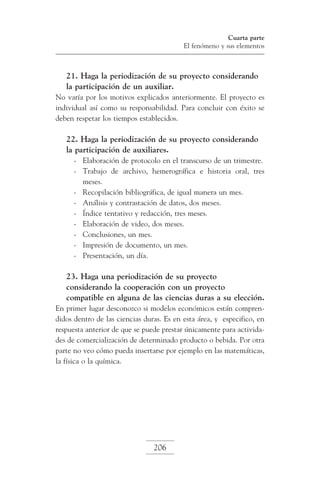 Cuarta parte
El fenómeno y sus elementos

21. Haga la periodización de su proyecto considerando
la participación de un auxiliar.
No varía por los motivos explicados anteriormente. El proyecto es
individual así como su responsabilidad. Para concluir con éxito se
deben respetar los tiempos establecidos.

22. Haga la periodización de su proyecto considerando
la participación de auxiliares.
-	 Elaboración de protocolo en el transcurso de un trimestre.
-	 Trabajo de archivo, hemerográfica e historia oral, tres
meses.
-	 Recopilación bibliográfica, de igual manera un mes.
-	 Análisis y contrastación de datos, dos meses.
-	 Índice tentativo y redacción, tres meses.
-	 Elaboración de video, dos meses.
-	 Conclusiones, un mes.
-	 Impresión de documento, un mes.
-	 Presentación, un día.

23. Haga una periodización de su proyecto
considerando la cooperación con un proyecto
compatible en alguna de las ciencias duras a su elección.
En primer lugar desconozco si modelos económicos están comprendidos dentro de las ciencias duras. Es en esta área, y especifico, en
respuesta anterior de que se puede prestar únicamente para actividades de comercialización de determinado producto o bebida. Por otra
parte no veo cómo pueda insertarse por ejemplo en las matemáticas,
la física o la química.

206

 