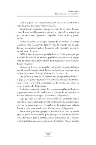 Cuarta parte
El fenómeno y sus elementos

Pasajes y gastos de transportación, esta partida está destinada al
pago de gastos de pasajes y transportación.
En profesores y técnicos visitantes, al pago de los gastos de atención a los responsables técnicos visitantes, nacionales o extranjeros
que participen en el proyecto. Hospedaje, alimentación y pasajes
locales.
Gastos de trabajo de campo, al pago de los trabajos de campo
requeridos para el desarrollo del proyecto, de acuerdo con las condiciones económicas locales y los criterios de valoración aceptables
para el sujeto de apoyo.
Publicaciones e impresos, partida destinada a los gastos por publicación de artículos en revistas, periódicos con circulación certificada, la impresión de material para la divulgación, y de los resultados del proyecto.
Compra de libros, esta partida es destinada fundamentalmente
para el pago de adquisición de libros, publicaciones y suscripción de
revistas, que sirvan de apoyo al desarrollo de proyectos.
Documentos y servicios de información, esta partida es destinada
al pago de los gastos efectuados por consultas a bancos de información y para la impresión o fotocopia de la misma, que sirvan de
apoyo al desarrollo del proyecto.
Artículos, materiales y útiles diversos, esta partida está destinada
al pago por servicios efectuados por la compra de los artículos no
inventariables necesarios para el desarrollo del proyecto.
Pago por servicios externos, esta partida está destinada para el
pago de los gastos efectuados por la contratación de aquellos servicios que no puedan ser proporcionados por la institución y deberán
llevarse a cabo para atender necesidades propias del proyecto.
Registro de patentes y propiedad intelectual, se refieren a todos
aquellos gastos indispensables para proteger los resultados del proyecto, destinados para la contratación de especialistas en la elaboración de patentes, gestiones, trámites, gastos legales, y todos aquellos

208

 