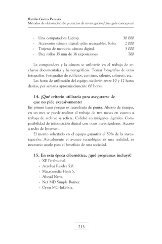 Rutilio García Pereyra
Métodos de elaboración de proyectos de investigación/Una guía conceptual

-	
-	
-	
-	

Una computadora Laptop.	
Accesorios cámara digital: pilas recargables, bolsa.	
Tarjetas de memoria cámara digital.	
Diez rollos 35 mm de 36 exposiciones	

30 000
2 000
3 000
700

La computadora y la cámara se utilizarán en el trabajo de archivos documentales y hemerográficos. Tomar fotografías de otras
fotografías. Fotografías de edificios, cantinas, salones, cabarets, etc.
Las horas de utilización del equipo oscilarán entre 10 y 12 horas
diarias, por semana aproximadamente 60 horas.

14. ¿Qué criterio utilizaría para asegurarse de
que no pide excesivamente:
En primer lugar porque es tecnología de punta. Ahorro de tiempo,
en un mes se puede realizar el trabajo de tres meses en cuanto a
trabajo de archivo se refiere. Calidad en imágenes digitales. Compatibilidad de información digital con otros investigadores. Acceso
a redes de Internet.
El monto solicitado en el equipo garantiza el 50% de la investigación. Actualmente el avance tecnológico es una realidad, es
necesario usarlo para el beneficio de una sociedad.

15. En esta época cibernética, ¿qué programas incluyó?
-	 XP Profesional.
-	 Acrobat Reader 5.0.
-	 Macromedia Flash 5.
-	 Ahead Nero.
-	 Net MD Simple Burner.
-	 Open MG Jukebox.

213

 