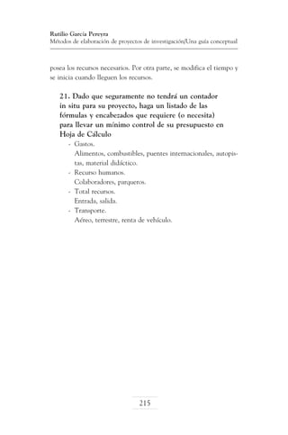 Rutilio García Pereyra
Métodos de elaboración de proyectos de investigación/Una guía conceptual

posea los recursos necesarios. Por otra parte, se modifica el tiempo y
se inicia cuando lleguen los recursos.

21. Dado que seguramente no tendrá un contador
in situ para su proyecto, haga un listado de las
fórmulas y encabezados que requiere (o necesita)
para llevar un mínimo control de su presupuesto en
Hoja de Cálculo
-	 Gastos.
	 Alimentos, combustibles, puentes internacionales, autopistas, material didáctico.
-	 Recurso humanos.
	 Colaboradores, parqueros.
-	 Total recursos.
	 Entrada, salida.
-	 Transporte.
	 Aéreo, terrestre, renta de vehículo.

215

 