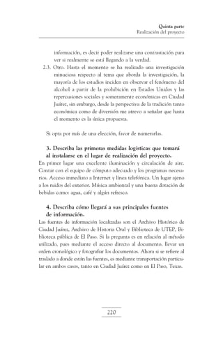 Quinta parte
Realización del proyecto

información, es decir poder realizarse una contrastación para
ver si realmente se está llegando a la verdad.
2.3. Otro. Hasta el momento se ha realizado una investigación
minuciosa respecto al tema que aborda la investigación, la
mayoría de los estudios inciden en observar el fenómeno del
alcohol a partir de la prohibición en Estados Unidos y las
repercusiones sociales y someramente económicas en Ciudad
Juárez, sin embargo, desde la perspectiva de la tradición tanto
económica como de diversión me atrevo a señalar que hasta
el momento es la única propuesta.
Si opta por más de una elección, favor de numerarlas.

3. Describa las primeras medidas logísticas que tomará
al instalarse en el lugar de realización del proyecto.
En primer lugar una excelente iluminación y circulación de aire.
Contar con el equipo de cómputo adecuado y los programas necesarios. Acceso inmediato a Internet y línea telefónica. Un lugar ajeno
a los ruidos del exterior. Música ambiental y una buena dotación de
bebidas como: agua, café y algún refresco.

4. Describa cómo llegará a sus principales fuentes
de información.
Las fuentes de información localizadas son el Archivo Histórico de
Ciudad Juárez, Archivo de Historia Oral y Biblioteca de UTEP, Biblioteca pública de El Paso. Si la pregunta es en relación al método
utilizado, pues mediante el acceso directo al documento, llevar un
orden cronológico y fotografiar los documentos. Ahora si se refiere al
traslado a donde están las fuentes, es mediante transportación particular en ambos casos, tanto en Ciudad Juárez como en El Paso, Texas.

220

 