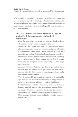 Rutilio García Pereyra
Métodos de elaboración de proyectos de investigación/Una guía conceptual

así se organiza la información recabada y se enlista, de lo contrario
se corre el riesgo de volver a trabajar sobre la misma información.
Además el plan de actividades permitirá establecer el tiempo sino
exacto cuando menos los más aproximado posible para la conclusión
de la investigación.

10. Dado su status como investigador en el lugar de
realización de la investigación, ¿qué modo de
vida llevará?
-	 Casa. Es primordial contar con un lugar en donde trabajar,
obviamente será en casa o en alguna biblioteca.
-	 Alimentos. Es importante que el investigador ingiera
alimentos tres veces al día. Los alimentos deben ser adecuados
y combinados; carne, leche, frutas, cereales y otros. Esto
permitirá que esté en óptimas facultades físicas y mentales.
-	 Diversiones. Es fundamental un tipo de distracción, que relaje
un poco la mente. La fatiga mental imposibilita el avance.
No estaría mal compartir con los amigos alguna fiesta, juegos
deportivos, etc.
-	 Atuendo personal. Procurar ropa limpia que refleje buena
imagen, esto no quiere decir que tenga que usar saco y
corbata todos los días, pues no se trata de apantallar a nadie,
únicamente ser uno mismo.
-	 Tipo de amigos. De preferencia constructiva, de mentalidad
ágil para que sus recomendaciones sean de tipo positivas, es
decir, que contribuyan a formar el carácter intelectual.
-	 Comportamiento general. Mesurado, calmado, tranquilo.
Reflejar seriedad, respeto a los semejantes y no descalificar.
-	 Actitudes. Positivas, reconocer la crítica constructiva y
aprender de ella. Amble, sonriente y positivo sobre todo.
-	 Convicciones. Concluir las metas fijadas, no dejar las cosas a
medias, etc.

223

 