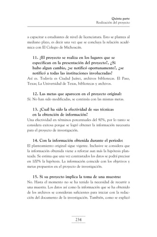 Quinta parte
Realización del proyecto

a capacitar a estudiantes de nivel de licenciatura. Esto se plantea al
mediano plazo, es decir una vez que se concluya la relación académica con El Colegio de Michoacán.

11. ¿El proyecto se realiza en los lugares que se
especifican en la presentación del proyecto?, ¿Si
hubo algun cambio, ¿se notificó oportunamente?, ¿se
notificó a todas las instituciones involucradas?
Así es. Todavía es Ciudad Juárez, archivos bibliotecas. El Paso,
Texas; La Universidad de Texas, bibliotecas y archivos.

12. Las metas que aparecen en el proyecto original:
Sí. No han sido modificadas, se continúa con las mismas metas.

13. ¿Cuál ha sido la efectividad de sus técnicas
en la obtención de información?
Una efectividad en términos porcentuales del 90%, por lo tanto se
considera exitosa porque se logró obtener la información necesaria
para el proyecto de investigación.

14. Con la información obtenida durante el periodo:
El planteamiento original sigue vigente. Inclusive se considera que
la información obtenida viene a reforzar aun más la hipótesis planteada. Se estima que una vez contrastados los datos se podrá precisar
en 100% la hipótesis. La información coincide con los objetivos y
metas propuestos en el proyecto de investigación.

15. Si su proyecto implica la toma de una muestra:
No. Hasta el momento no se ha tenido la necesidad de recurrir a
una muestra. Los datos así como la información que se ha obtenido
de los archivos se consideran suficientes para iniciar con la redacción del documento de la investigación. También, como se explicó

234

 