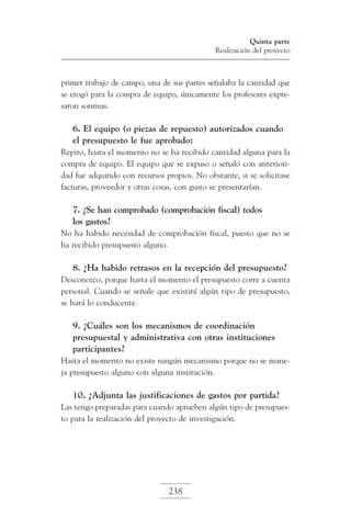 Quinta parte
Realización del proyecto

primer trabajo de campo, una de sus partes señalaba la cantidad que
se erogó para la compra de equipo, únicamente los profesores expresaron sonrisas.

6. El equipo (o piezas de repuesto) autorizados cuando
el presupuesto le fue aprobado:
Repito, hasta el momento no se ha recibido cantidad alguna para la
compra de equipo. El equipo que se expuso o señaló con anterioridad fue adquirido con recursos propios. No obstante, si se solicitase
facturas, proveedor y otras cosas, con gusto se presentarían.

7. ¿Se han comprobado (comprobación fiscal) todos
los gastos?
No ha habido necesidad de comprobación fiscal, puesto que no se
ha recibido presupuesto alguno.

8. ¿Ha habido retrasos en la recepción del presupuesto?
Desconozco, porque hasta el momento el presupuesto corre a cuenta
personal. Cuando se señale que existirá algún tipo de presupuesto,
se hará lo conducente.

9. ¿Cuáles son los mecanismos de coordinación
presupuestal y administrativa con otras instituciones
participantes?
Hasta el momento no existe ningún mecanismo porque no se maneja presupuesto alguno con alguna institución.

10. ¿Adjunta las justificaciones de gastos por partida?
Las tengo preparadas para cuando aprueben algún tipo de presupuesto para la realización del proyecto de investigación.

238

 