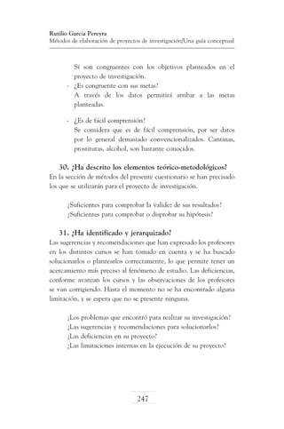 Rutilio García Pereyra
Métodos de elaboración de proyectos de investigación/Una guía conceptual

	 Sí son congruentes con los objetivos planteados en el
proyecto de investigación.
-	 ¿Es congruente con sus metas?
	 A través de los datos permitirá arribar a las metas
planteadas.
-	 ¿Es de fácil comprensión?
	 Se considera que es de fácil comprensión, por ser datos
por lo general demasiado convencionalizados. Cantinas,
prostitutas, alcohol, son bastante conocidos.

30. ¿Ha descrito los elementos teórico-metodológicos?
En la sección de métodos del presente cuestionario se han precisado
los que se utilizarán para el proyecto de investigación.
¿Suficientes para comprobar la validez de sus resultados?
¿Suficientes para comprobar o disprobar su hipótesis?

31. ¿Ha identificado y jerarquizado?
Las sugerencias y recomendaciones que han expresado los profesores
en los distintos cursos se han tomado en cuenta y se ha buscado
solucionarlos o plantearlos correctamente, lo que permite tener un
acercamiento más preciso al fenómeno de estudio. Las deficiencias,
conforme avanzan los cursos y las observaciones de los profesores
se van corrigiendo. Hasta el momento no se ha encontrado alguna
limitación, y se espera que no se presente ninguna.
¿Los problemas que encontró para realizar su investigación?
¿Las sugerencias y recomendaciones para solucionarlos?
¿Las deficiencias en su proyecto?
¿Las limitaciones internas en la ejecución de su proyecto?

247

 