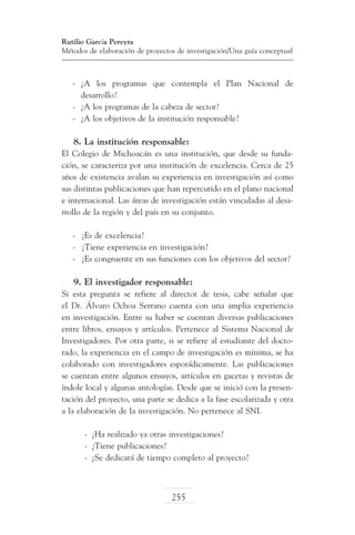 Rutilio García Pereyra
Métodos de elaboración de proyectos de investigación/Una guía conceptual

-	 ¿A los programas que contempla el Plan Nacional de
desarrollo?
-	 ¿A los programas de la cabeza de sector?
-	 ¿A los objetivos de la institución responsable?

8. La institución responsable:
El Colegio de Michoacán es una institución, que desde su fundación, se caracteriza por una institución de excelencia. Cerca de 25
años de existencia avalan su experiencia en investigación así como
sus distintas publicaciones que han repercutido en el plano nacional
e internacional. Las áreas de investigación están vinculadas al desarrollo de la región y del país en su conjunto.
-	 ¿Es de excelencia?
-	 ¿Tiene experiencia en investigación?
-	 ¿Es congruente en sus funciones con los objetivos del sector?

9. El investigador responsable:
Si esta pregunta se refiere al director de tesis, cabe señalar que
el Dr. Álvaro Ochoa Serrano cuenta con una amplia experiencia
en investigación. Entre su haber se cuentan diversas publicaciones
entre libros, ensayos y artículos. Pertenece al Sistema Nacional de
Investigadores. Por otra parte, si se refiere al estudiante del doctorado, la experiencia en el campo de investigación es mínima, se ha
colaborado con investigadores esporádicamente. Las publicaciones
se cuentan entre algunos ensayos, artículos en gacetas y revistas de
índole local y algunas antologías. Desde que se inició con la presentación del proyecto, una parte se dedica a la fase escolarizada y otra
a la elaboración de la investigación. No pertenece al SNI.
-	 ¿Ha realizado ya otras investigaciones?
-	 ¿Tiene publicaciones?
-	 ¿Se dedicará de tiempo completo al proyecto?

255

 