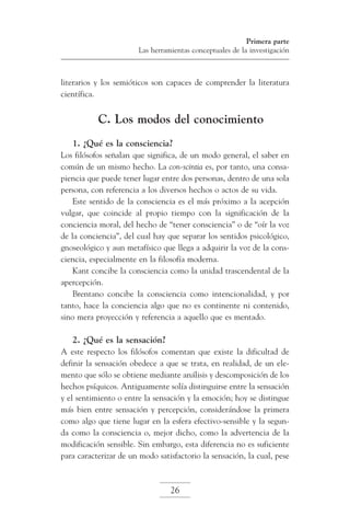 Primera parte
Las herramientas conceptuales de la investigación

literarios y los semióticos son capaces de comprender la literatura
científica.

C. Los modos del conocimiento
1. ¿Qué es la consciencia?
Los filósofos señalan que significa, de un modo general, el saber en
común de un mismo hecho. La con-scintia es, por tanto, una consapiencia que puede tener lugar entre dos personas, dentro de una sola
persona, con referencia a los diversos hechos o actos de su vida.
Este sentido de la consciencia es el más próximo a la acepción
vulgar, que coincide al propio tiempo con la significación de la
conciencia moral, del hecho de “tener consciencia” o de “oír la voz
de la conciencia”, del cual hay que separar los sentidos psicológico,
gnoseológico y aun metafísico que llega a adquirir la voz de la consciencia, especialmente en la filosofía moderna.
Kant concibe la consciencia como la unidad trascendental de la
apercepción.
Brentano concibe la consciencia como intencionalidad, y por
tanto, hace la conciencia algo que no es continente ni contenido,
sino mera proyección y referencia a aquello que es mentado.

2. ¿Qué es la sensación?
A este respecto los filósofos comentan que existe la dificultad de
definir la sensación obedece a que se trata, en realidad, de un elemento que sólo se obtiene mediante análisis y descomposición de los
hechos psíquicos. Antiguamente solía distinguirse entre la sensación
y el sentimiento o entre la sensación y la emoción; hoy se distingue
más bien entre sensación y percepción, considerándose la primera
como algo que tiene lugar en la esfera efectivo-sensible y la segunda como la consciencia o, mejor dicho, como la advertencia de la
modificación sensible. Sin embargo, esta diferencia no es suficiente
para caracterizar de un modo satisfactorio la sensación, la cual, pese

26

 