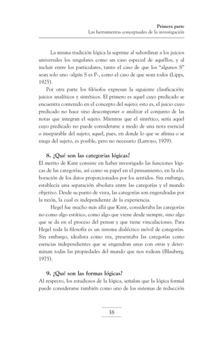 Primera parte
Las herramientas conceptuales de la investigación

La misma tradición lógica la suprime al subordinar a los juicios
universales los singulares como un caso especial de aquéllos, y al
incluir entre los particulares, tanto el caso de que los “algunos S”
sean solo uno -algún S es P-, como el caso de que sean todos (Lipps,
1925).
Por otra parte los filósofos expresan la siguiente clasificación:
juicios analíticos y sintéticos. El primero es aquel cuyo predicado se
encuentra contenido en el concepto del sujeto; esto es, el juicio cuyo
predicado no hace sino descomponer o analizar el conjunto de las
notas que integran el sujeto. Mientras que el sintético, sería aquel
cuyo predicado no puede considerarse a modo de una nota esencial
o inseparable del sujeto; aquel, pues, en donde lo que se afirma o se
niega del sujeto, es posible, pero no necesario (Larroyo, 1979).

8. ¿Qué son las categorías lógicas?
El merito de Kant consiste en haber investigado las funciones lógicas de las categorías, así como su papel en el pensamiento, en la elaboración de los datos proporcionados por los sentidos. Sin embargo,
establecía una separación absoluta entre las categorías y el mundo
objetivo. Desde su punto de vista, las categorías son engendradas por
la razón, la cual es independiente de la experiencia.
Hegel fue mucho más allá que Kant, consideraba las categorías
no como algo estático, como algo que viene desde siempre, sino algo
que se da en el proceso del pensar y que tiene vinculaciones. Para
Hegel toda la filosofía es un sistema dialéctico móvil de categorías.
Sin embargo, idealista como era, presentaba las categorías como
esencias independientes que se engendran unas con otras y determinan todas las propiedades del mundo que nos rodean (Blauberg,
1975).

9. ¿Qué son las formas lógicas?
Al respecto, los estudiosos de la lógica, señalan que la lógica formal
puede considerarse también como uno de los sistemas de reducción

38

 