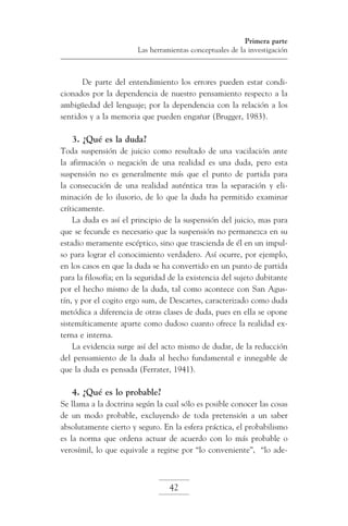 Primera parte
Las herramientas conceptuales de la investigación

De parte del entendimiento los errores pueden estar condicionados por la dependencia de nuestro pensamiento respecto a la
ambigüedad del lenguaje; por la dependencia con la relación a los
sentidos y a la memoria que pueden engañar (Brugger, 1983).

3. ¿Qué es la duda?
Toda suspensión de juicio como resultado de una vacilación ante
la afirmación o negación de una realidad es una duda, pero esta
suspensión no es generalmente más que el punto de partida para
la consecución de una realidad auténtica tras la separación y eliminación de lo ilusorio, de lo que la duda ha permitido examinar
críticamente.
La duda es así el principio de la suspensión del juicio, mas para
que se fecunde es necesario que la suspensión no permanezca en su
estadio meramente escéptico, sino que trascienda de él en un impulso para lograr el conocimiento verdadero. Así ocurre, por ejemplo,
en los casos en que la duda se ha convertido en un punto de partida
para la filosofía; en la seguridad de la existencia del sujeto dubitante
por el hecho mismo de la duda, tal como acontece con San Agustín, y por el cogito ergo sum, de Descartes, caracterizado como duda
metódica a diferencia de otras clases de duda, pues en ella se opone
sistemáticamente aparte como dudoso cuanto ofrece la realidad externa e interna.
La evidencia surge así del acto mismo de dudar, de la reducción
del pensamiento de la duda al hecho fundamental e innegable de
que la duda es pensada (Ferrater, 1941).

4. ¿Qué es lo probable?
Se llama a la doctrina según la cual sólo es posible conocer las cosas
de un modo probable, excluyendo de toda pretensión a un saber
absolutamente cierto y seguro. En la esfera práctica, el probabilismo
es la norma que ordena actuar de acuerdo con lo más probable o
verosímil, lo que equivale a regirse por “lo conveniente”, “lo ade-

42

 