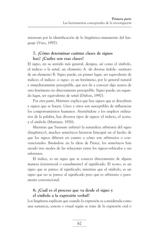 Primera parte
Las herramientas conceptuales de la investigación

interesan por la identificación de lo lingüístico-inmanente del lenguaje (Varo, 1997).

7. ¿Cómo determinar cuántas clases de signos
hay? ¿Cuáles son esas clases?
El signo, en su sentido más general, designa, así como el símbolo,
el indicio o la señal, un elemento A -de diversa índole- sustituto
de un elemento B. Signo puede, en primer lugar, ser equivalente de
indicio; el indicio -o signo- es un fenómeno, por lo general natural
e inmediatamente perceptible, que nos da a conocer algo acerca de
otro fenómeno no directamente perceptible. Signo puede, en segundo lugar, ser equivalente de señal (Dubois, 1992).
Por otra parte, Martinet explica que hay signos que se descubren
y signos que se hacen. Unos y otros son susceptibles de influenciar
los comportamientos humanos. Ateniéndose a los empleos ordinarios de la palabra, hay diversos tipos de signos: el indicio, el icono,
y el símbolo (Martinet, 1976).
Mientras que Saussure enfatizó la naturaleza arbitraria del signo
(lingüístico), muchos semióticos hicieron hincapié en el hecho de
que los signos difieren en cuanto a cómo son arbitrarios o convencionales. Basándose en la ideas de Pierce, los semióticos han
sacado tres modos de las relaciones entre los signos-vehículos y sus
referentes.
El índice, es un signo que se conecta directamente de alguna
manera (existencial o casualmente) al significado. El icono, es un
signo que se parece al significado, mientras que el símbolo, es un
signo que no se parece al significado pero que es arbitrario o puramente convencional.

8. ¿Cuál es el proceso que va desde el signo y
el símbolo a la expresión verbal?
Los lingüistas explican que cuando la expresión es considerada como
una sustancia, sonora o visual según se trate de la expresión oral o

62

 