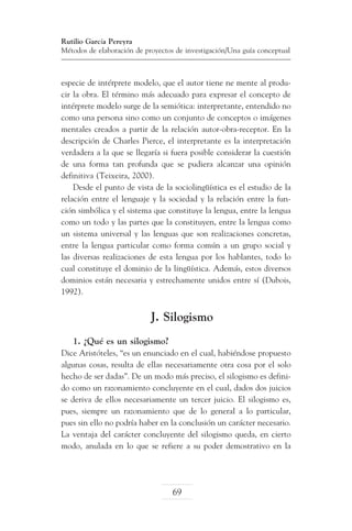 Rutilio García Pereyra
Métodos de elaboración de proyectos de investigación/Una guía conceptual

especie de intérprete modelo, que el autor tiene ne mente al producir la obra. El término más adecuado para expresar el concepto de
intérprete modelo surge de la semiótica: interpretante, entendido no
como una persona sino como un conjunto de conceptos o imágenes
mentales creados a partir de la relación autor-obra-receptor. En la
descripción de Charles Pierce, el interpretante es la interpretación
verdadera a la que se llegaría si fuera posible considerar la cuestión
de una forma tan profunda que se pudiera alcanzar una opinión
definitiva (Teixeira, 2000).
Desde el punto de vista de la sociolingüística es el estudio de la
relación entre el lenguaje y la sociedad y la relación entre la función simbólica y el sistema que constituye la lengua, entre la lengua
como un todo y las partes que la constituyen, entre la lengua como
un sistema universal y las lenguas que son realizaciones concretas,
entre la lengua particular como forma común a un grupo social y
las diversas realizaciones de esta lengua por los hablantes, todo lo
cual constituye el dominio de la lingüística. Además, estos diversos
dominios están necesaria y estrechamente unidos entre sí (Dubois,
1992).

J. Silogismo
1. ¿Qué es un silogismo?
Dice Aristóteles, “es un enunciado en el cual, habiéndose propuesto
algunas cosas, resulta de ellas necesariamente otra cosa por el solo
hecho de ser dadas”. De un modo más preciso, el silogismo es definido como un razonamiento concluyente en el cual, dados dos juicios
se deriva de ellos necesariamente un tercer juicio. El silogismo es,
pues, siempre un razonamiento que de lo general a lo particular,
pues sin ello no podría haber en la conclusión un carácter necesario.
La ventaja del carácter concluyente del silogismo queda, en cierto
modo, anulada en lo que se refiere a su poder demostrativo en la

69

 