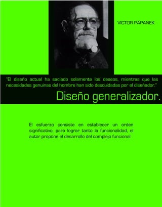 VICTOR PAPANEK
El esfuerzo consiste en establecer un orden
significativo, para lograr tanto la funcionalidad, el
autor propone el desarrollo del complejo funcional
“El diseño actual ha saciado solamente los deseos, mientras que las
necesidades genuinas del hombre han sido descuidadas por el diseñador.”
Diseño generalizador.
 