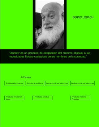 “Diseñar es un proceso de adaptación del entorno objetual a las
necesidades físicas y psíquicas de los hombres de la sociedad.”
BERND LÖBACH
4 Fases
Análisis del problema
Producto inmaterial
Ideas
Producto creativo Producto material
Prototipo
Solución al problema Valoración de las soluciones Realización de las soluciones
 