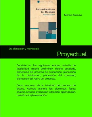 Proyectual.
Consiste en las siguientes etapas: estudio de
factibilidad, diseño preliminar, diseño detallado,
planeación del proceso de producción, planeación
de la distribución, planeación del consumo,
planeación del retiro del producto.
Como resumen de la totalidad del proceso de
diseño, Asimow plantea las siguientes fases:
análisis, síntesis, evaluación y decisión, optimización,
revisión e implementación.
De planiacion y morfología
Morris Asimow
 
