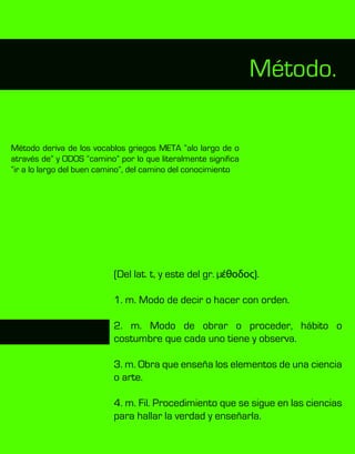 (Del lat. t, y este del gr. µέθοδος).
1. m. Modo de decir o hacer con orden.
2. m. Modo de obrar o proceder, hábito o
costumbre que cada uno tiene y observa.
3. m. Obra que enseña los elementos de una ciencia
o arte.
4. m. Fil. Procedimiento que se sigue en las ciencias
para hallar la verdad y enseñarla.
Método deriva de los vocablos griegos META “alo largo de o
através de” y ODOS “camino” por lo que literalmente significa
“ir a lo largo del buen camino”, del camino del conocimiento
Método.
 