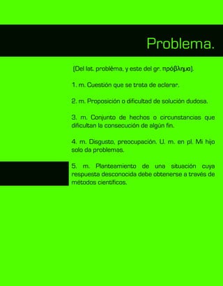 (Del lat. problēma, y este del gr. πρόβληµα).
1. m. Cuestión que se trata de aclarar.
2. m. Proposición o dificultad de solución dudosa.
3. m. Conjunto de hechos o circunstancias que
dificultan la consecución de algún fin.
4. m. Disgusto, preocupación. U. m. en pl. Mi hijo
solo da problemas.
5. m. Planteamiento de una situación cuya
respuesta desconocida debe obtenerse a través de
métodos científicos.
Problema.
 