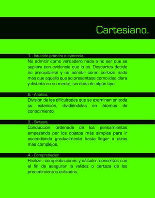 Cartesiano.
1. - Intuición primera o evidencia.
No admitir como verdadero nada a no ser que se
supiera con evidencia que lo es. Descartes decide
no precipitarse y no admitir como certeza nada
más que aquello que se presentase como idea clara
y distinta en su mente, sin duda de algún tipo.
2. - Análisis.
División de las dificultades que se examinan en toda
su extensión, dividiéndolas en átomos de
conocimiento.
3. - Síntesis.
Conducción ordenada de los pensamientos
empezando por los objetos más simples para ir
ascendiendo gradualmente hasta llegar a otros
más complejos.
4. - Comprobación.
Realizar comprobaciones y cálculos concretos con
el fin de asegurar la validez o certeza de los
procedimientos utilizados.
 