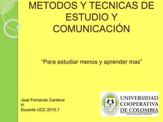 METODOS Y TECNICAS DE
ESTUDIO Y
COMUNICACIÓN
“Para estudiar menos y aprender mas”
José Fernando Cardona
H.
Docente UCC 2015.1
 
