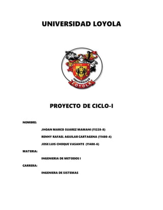 UNIVERSIDAD LOYOLA
PROYECTO DE CICLO-I
NOMBRE:
JHOAN MARCO SUAREZ MAMANI (11228-8)
RENNY RAFAEL AGUILAR CARTAGENA (11480-4)
JOSE LUIS CHOQUE VASANTE (11488-6)
MATERIA:
INGENIERIA DE METODOS I
CARRERA:
INGENIERA DE SISTEMAS
 