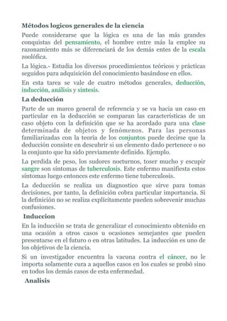 Métodos logicos generales de la ciencia
Puede considerarse que la lógica es una de las más grandes
conquistas del pensamiento, el hombre entre más la emplee su
razonamiento más se diferenciará de los demás entes de la escala
zoolófica.
La lógica.- Estudia los diversos procedimientos teóricos y prácticas
seguidos para adquisición del conocimiento basándose en ellos.
En esta tarea se vale de cuatro métodos generales, deducción,
inducción, análisis y síntesis.
La deducción
Parte de un marco general de referencia y se va hacia un caso en
particular en la deducción se comparan las características de un
caso objeto con la definición que se ha acordado para una clase
determinada de objetos y fenómenos. Para las personas
familiarizadas con la teoría de los conjuntos puede decirse que la
deducción consiste en descubrir si un elemento dado pertenece o no
la conjunto que ha sido previamente definido. Ejemplo.
La perdida de peso, los sudores nocturnos, toser mucho y escupir
sangre son síntomas de tuberculosis. Este enfermo manifiesta estos
síntomas luego entonces este enfermo tiene tuberculosis.
La deducción se realiza un diagnostico que sirve para tomas
decisiones, por tanto, la definición cobra particular importancia. Si
la definición no se realiza explícitamente pueden sobrevenir muchas
confusiones.
Induccion
En la inducción se trata de generalizar el conocimiento obtenido en
una ocasión a otros casos u ocasiones semejantes que pueden
presentarse en el futuro o en otras latitudes. La inducción es uno de
los objetivos de la ciencia.
Si un investigador encuentra la vacuna contra el cáncer, no le
importa solamente cura a aquellos casos en los cuales se probó sino
en todos los demás casos de esta enfermedad.
Analisis
 