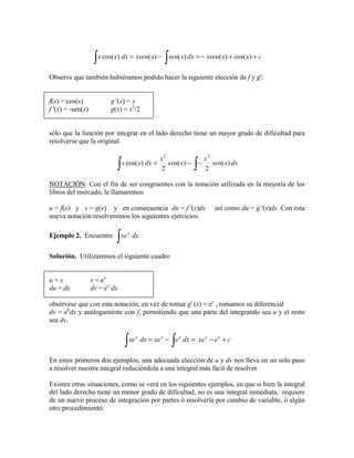 cxxxsendxxsenxxsendxxx ++−=−=
∫∫ )cos()()()()cos(
Observe que también hubiéramos podido hacer la siguiente elección de f y g':
f(x) = cos(x) g '(x) = x
f '(x) = -sen(x) g(x) = x2
/2
sólo que la función por integrar en el lado derecho tiene un mayor grado de dificultad para
resolverse que la original.
∫∫ −−= dxxsen
x
x
x
dxxx )(
2
)cos(
2
)cos(
22
NOTACIÓN. Con el fin de ser congruentes con la notación utilizada en la mayoría de los
libros del mercado, le llamaremos
u = f(x) y v = g(x) y en consecuencia du = f '(x)dx así como du = g '(x)dx. Con esta
nueva notación resolveremos los siguientes ejercicios.
Ejemplo 2. Encuentre
∫ dxxex
Solución. Utilizaremos el siguiente cuadro
u = x v = ex
du = dx dv = ex
dx
obsérvese que con esta notación, en vez de tomar g' (x) = ex
, tomamos su diferencial
dv = ek
dx y análogamente con f, permitiendo que una parte del integrando sea u y el resto
sea dv.
cexedxexedxxe xxxxx
+−=−=
∫∫
En estos primeros dos ejemplos, una adecuada elección de u y dv nos lleva en un solo paso
a resolver nuestra integral reduciéndola a una integral más fácil de resolver.
Existen otras situaciones, como se verá en los siguientes ejemplos, en que si bien la integral
del lado derecho tiene un menor grado de dificultad, no es una integral inmediata, requiere
de un nuevo proceso de integración por partes ó resolverla por cambio de variable, ó algún
otro procedimiento.
 