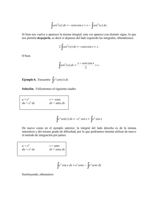 ∫∫ −+−= dxxsenxxsenxdxxsen )(cos)( 22
.
Si bien nos vuelve a aparecer la misma integral, esta vez aparece con distinto signo, lo que
nos permite despejarla, es decir si dejamos del lado izquierdo las integrales, obtendremos:
xxsenxdxxsen +−=
∫ cos)(2 2
.
O bien
c
xsenxx
dxxsen +
−
=
∫ 2
cos
)(2
.
Ejemplo 6. Encuentre
∫ dxxsenex
)(
Solución. Utilizaremos el siguiente cuadro
u = ex
v = -cosx
du = ex
dx dv = senx dx
∫∫ +−= xexedxxsene xxx
coscos)(
De nuevo como en el ejemplo anterior, la integral del lado derecho es de la misma
naturaleza y del mismo grado de dificultad, por lo que podríamos intentar utilizar de nuevo
el método de integración por partes.
u = ex
v = senx
du = ex
dx dv = cosx dx
∫∫ −= dxsenxesenxedxxe xxx
cos
Sustituyendo, obtenemos:
 