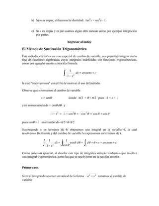 b) Si m es impar, utilizamos la identidad: tan2
x = sec2
x- 1.
c) Si n es impar y m par usamos algún otro método como por ejemplo integración
por partes.
Regresar al índice
El Método de Sustitución Trigonométrica
Este método, el cual es un caso especial de cambio de variable, nos permitirá integrar cierto
tipo de funciones algebraicas cuyas integrales indefinidas son funciones trigonométricas,
como por ejemplo nuestra conocida fórmula:
carcsenxdx
x
+=
−∫ 2
1
1
la cual "resolveremos" con el fin de motivar el uso del método.
Observe que si tomamos el cambio de variable
x = senθ donde -π/2 < θ < π/2 pues -1 < x < 1
y en consecuencia dx = cosθ dθ y
θθθθ coscoscos11 222
===−=− senx
pues cosθ > 0 en el intervalo -π/2<θ<π/2
Sustituyendo x en términos de θ, obtenemos una integral en la variable θ, la cual
resolvemos fácilmente y del cambio de variable la expresamos en términos de x.
carcsenxcdddx
x
+=+===
− ∫∫∫ θθθθ
θ
cos
cos
1
1
1
2
Como podemos apreciar, al abordar este tipo de integrales siempre tendremos que resolver
una integral trigonométrica, como las que se resolvieron en la sección anterior.
Primer caso.
Si en el integrando aparece un radical de la forma 22
xa − tomamos el cambio de
variable
 