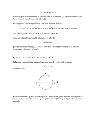 x = a senθ, con a > 0.
Como se apreció anteriormente, la variación de x en el intervalo (-a, a) se corresponde con
la variación de θ en el intervalo (-π/2 , π/2)
En este primer caso la expresión del radical en términos de θ será:
θθθθθ coscoscos)1( 22222222
aaasenasenaaxa ===−=−=−
esta última igualdad pues cosθ > 0 en el intervalo (-π/2 , π/2)
También del cambio de variable obtenemos el valor de
θ = arcsenx,
pues la función inversa de f(x) = senx se encuentra definida precisamente en el intervalo
(-a,a) y con valores en (-π/2, π/2).
Ejemplo 1. Encuentre el área del círculo de radio 2.
Solución. La ecuación de la circunferencia de radio 2 y centro en le origen es:
x2
+ y2
= 4
cuya gráfica es:
Evidentemente esta gráfica no corresponde a una función, pero podemos restringirnos al
intervalo [0, 2], calcular el área bajo la grafica y multiplicarla por 4 para obtener el área
deseada.
2-2
 