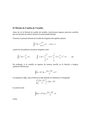 El Método de Cambio de Variable.
Antes de ver la fórmula de cambio de variable, resolveremos algunos ejercicios sencillos
que nos llevarán de manera natural a la mencionada fórmula.
Tomemos la primera fórmula de la tabla de integrales del capítulo anterior:
1
1
1
−≠+
+
=
+
∫ α
α
α
α
sik
x
dxx
a partir de ésta podemos encontrar integrales como
k
x
dxx +=
∫ 5
5
4
, kxk
x
k
x
dxx +=+=+
+
=
+
∫
3
2
3
1
2
1
3
2
2
3
1
2
1
, etc.
Sin embargo, si la variable no aparece de manera sencilla en la función a integrar,
¿podemos afirmar que
k
x
dxx +
−
=−
∫ 5
)53(
)53(
5
4
?
La respuesta es NO, pues al derivar el lado derecho no obtenemos el integrando
4
5
)53(3
5
)53(
−=




 −
x
x
dx
d
lo correcto sería
k
x
dxx +
−
=−
∫ 5
)53(
)53(3
5
4
o bien
 