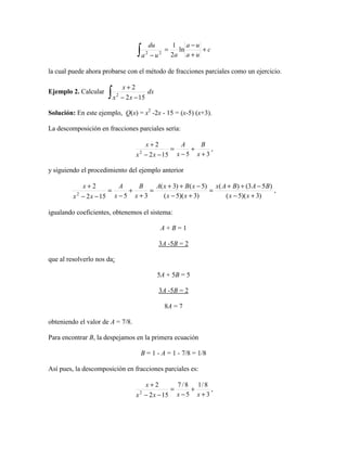 c
ua
ua
aua
du
+
+
−
=
−∫ ln
2
1
22
la cual puede ahora probarse con el método de fracciones parciales como un ejercicio.
Ejemplo 2. Calcular dx
xx
x
∫ −−
+
152
2
2
Solución: En este ejemplo, Q(x) = x2
-2x - 15 = (x-5) (x+3).
La descomposición en fracciones parciales sería:
35152
2
2
+
+
−
=
−−
+
x
B
x
A
xx
x
,
y siguiendo el procedimiento del ejemplo anterior
)3)(5(
)53()(
)3)(5(
)5()3(
35152
2
2
+−
−++
=
+−
−++
=
+
+
−
=
−−
+
xx
BABAx
xx
xBxA
x
B
x
A
xx
x
,
igualando coeficientes, obtenemos el sistema:
A + B = 1
3A -5B = 2
que al resolverlo nos da:
5A + 5B = 5
3A -5B = 2
8A = 7
obteniendo el valor de A = 7/8.
Para encontrar B, la despejamos en la primera ecuación
B = 1 - A = 1 - 7/8 = 1/8
Así pues, la descomposición en fracciones parciales es:
3
8/1
5
8/7
152
2
2
+
+
−
=
−−
+
xxxx
x
,
 
