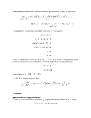 Para determinar el resto de las constantes tenemos que plantear el sistema de ecuaciones:
+
−
+−−++−++−
=
−
+
222
23452435
222
)1(
)()12()2(
)1(
8
xx
xxxxCxxBxxxA
xx
x
222
2342345234
)1(
)2()()2(
−
+++−−++++
+
xx
xxxFxxxxExxxD
conduciéndonos al siguiente sistema de 6 ecuaciones con 6 incógnitas
A + C + E = 0
B - C + D + E + F = 0
-2A - C + 2D - E + 2F = 0
-2B + C + D - E + F = 0
A = 1
B = 8
Como ya tenemos los valores A = 1, B = 8, D = 7/4 y F = 9/4, sustituyéndolos en las
primeras dos ecuaciones, encontraremos los valores de C y E resolviendo el sistema:
C + E = -1
-C + E = -12
cuya solución es C = 11/2 y E = -13/2.
El valor de la integral, entonces será:
c
x
xx
x
xdx
xxx
x
+
−
−−−++−=
+−
+
∫ )1(4
9
1ln
2
13
1ln
2
118
ln
2
8
246
Tercer caso.
[Q(x) tiene raíces complejas distintas]
Cuando en la factorización del polinomio Q(x) aparecen factores cuadráticos de la forma
ax2
+ bx + c con b2
- 4ac < 0
 