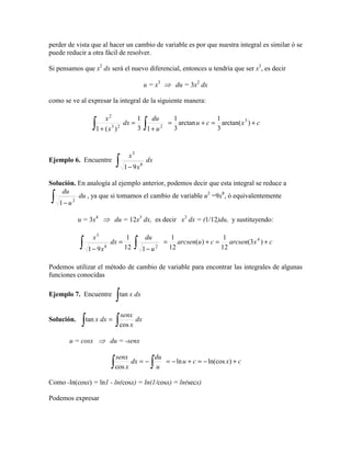 perder de vista que al hacer un cambio de variable es por que nuestra integral es similar ó se
puede reducir a otra fácil de resolver.
Si pensamos que x2
dx será el nuevo diferencial, entonces u tendría que ser x3
, es decir
u = x3
⇒ du = 3x2
dx
como se ve al expresar la integral de la siguiente manera:
cxcu
u
du
dx
x
x
+=+=
+
=
+ ∫∫ )arctan(
3
1
arctan
3
1
13
1
)(1
3
223
2
Ejemplo 6. Encuentre dx
x
x
∫ − 8
3
91
Solución. En analogía al ejemplo anterior, podemos decir que esta integral se reduce a
du
u
du
∫ − 2
1
, ya que si tomamos el cambio de variable u2
=9x8
, ó equivalentemente
u = 3x4
⇒ du = 12x3
dx, es decir x3
dx = (1/12)du, y sustituyendo:
cxarcsencuarcsen
u
du
dx
x
x
+=+=
−
=
− ∫∫ )3(
12
1
)(
12
1
112
1
91
4
28
3
Podemos utilizar el método de cambio de variable para encontrar las integrales de algunas
funciones conocidas
Ejemplo 7. Encuentre dxx
∫tan
Solución. dx
x
senx
dxx
∫∫ =
cos
tan
u = cosx ⇒ du = -senx
cxcu
u
du
dx
x
senx
+−=+−=−=
∫∫ )ln(cosln
cos
Como -ln(cosx) = ln1 - ln(cosx) = ln(1/cosx) = ln(secx)
Podemos expresar
 