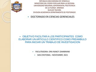 REPUBLICA BOLIVARIANA DE VENEZULA
MINISTERIO DEL PODER POPULAR PARA LA DEFENSA
UNIVERSIDAD NACIONAL EXPERIMENTAL POLITECNICA
DE LA FUERZA ARMADA
NUCLEO TACHIRA
DIVISION ACADEMICA-DEPARTAMENTO DE POSTGRADO
 DOCTORADO EN CIENCIAS GERENCIALES
 OBJETIVO FACILITAR A LOS PARTICIPANTES COMO
ELABORAR UN ARTICULO CIENTIFICO COMO PREAMBULO
PARA INICIAR UN TRABAJO DE INVESTIGACION
 FACILITADORA: DRA NANCY ZAMBRAN0
 SAN CRISTOBAL –NOVIEMBRE 2021
 