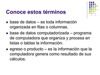 Conoce estos términos
   base de datos – es toda información
    organizada en filas o columnas.
   base de datos computadorizada – programa
    de computadora que organiza y procesa en
    listas o tablas la información.
   egreso o producto – es la información que la
    computadora genera como resultado de sus
    cálculos.
 