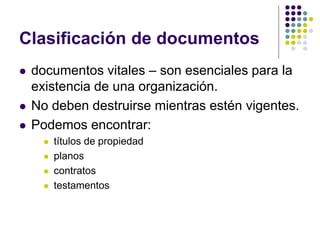 Clasificación de documentos
   documentos vitales – son esenciales para la
    existencia de una organización.
   No deben destruirse mientras estén vigentes.
   Podemos encontrar:
         títulos de propiedad
         planos
         contratos
         testamentos
 